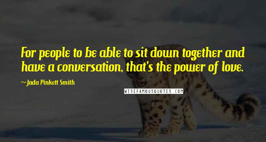 Jada Pinkett Smith Quotes: For people to be able to sit down together and have a conversation, that's the power of love.