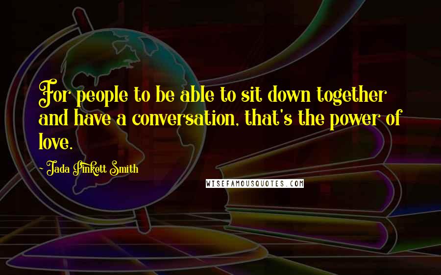 Jada Pinkett Smith Quotes: For people to be able to sit down together and have a conversation, that's the power of love.