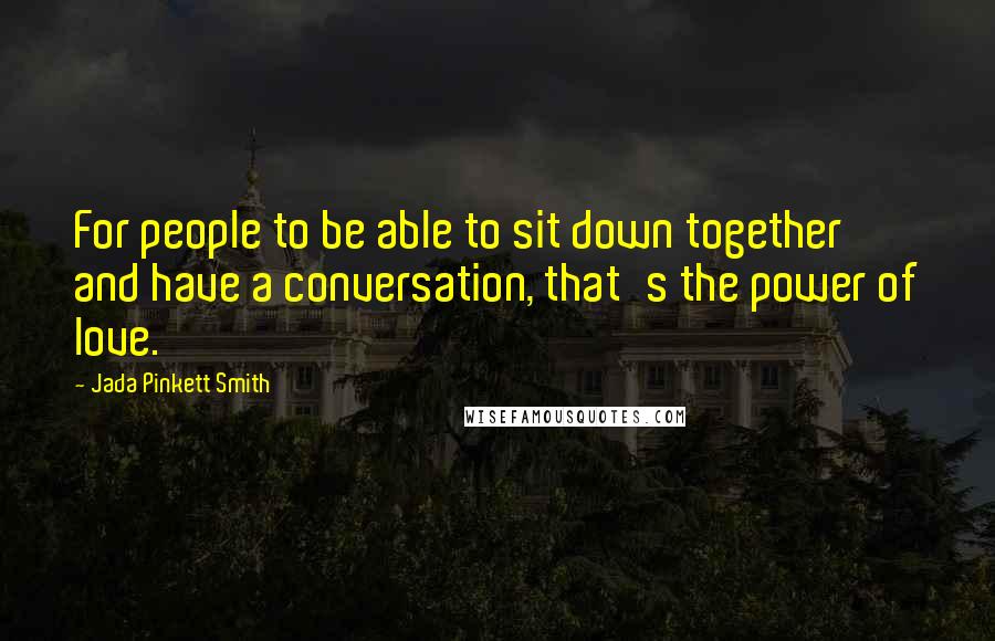 Jada Pinkett Smith Quotes: For people to be able to sit down together and have a conversation, that's the power of love.