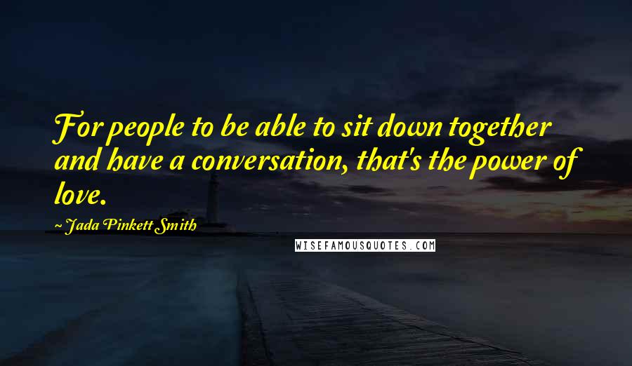 Jada Pinkett Smith Quotes: For people to be able to sit down together and have a conversation, that's the power of love.