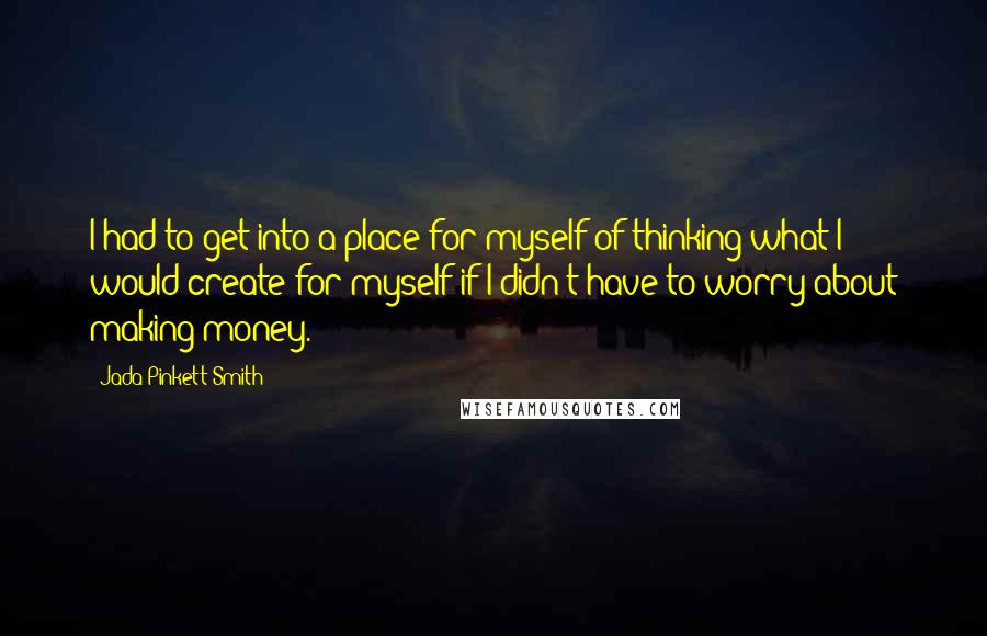 Jada Pinkett Smith Quotes: I had to get into a place for myself of thinking what I would create for myself if I didn't have to worry about making money.