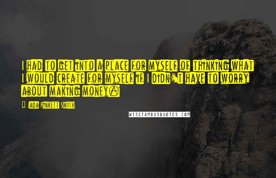 Jada Pinkett Smith Quotes: I had to get into a place for myself of thinking what I would create for myself if I didn't have to worry about making money.