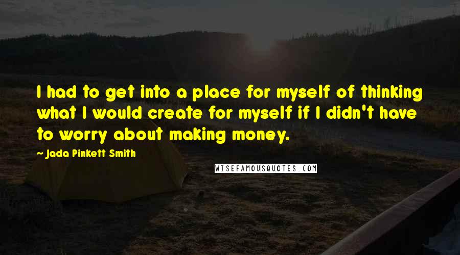 Jada Pinkett Smith Quotes: I had to get into a place for myself of thinking what I would create for myself if I didn't have to worry about making money.