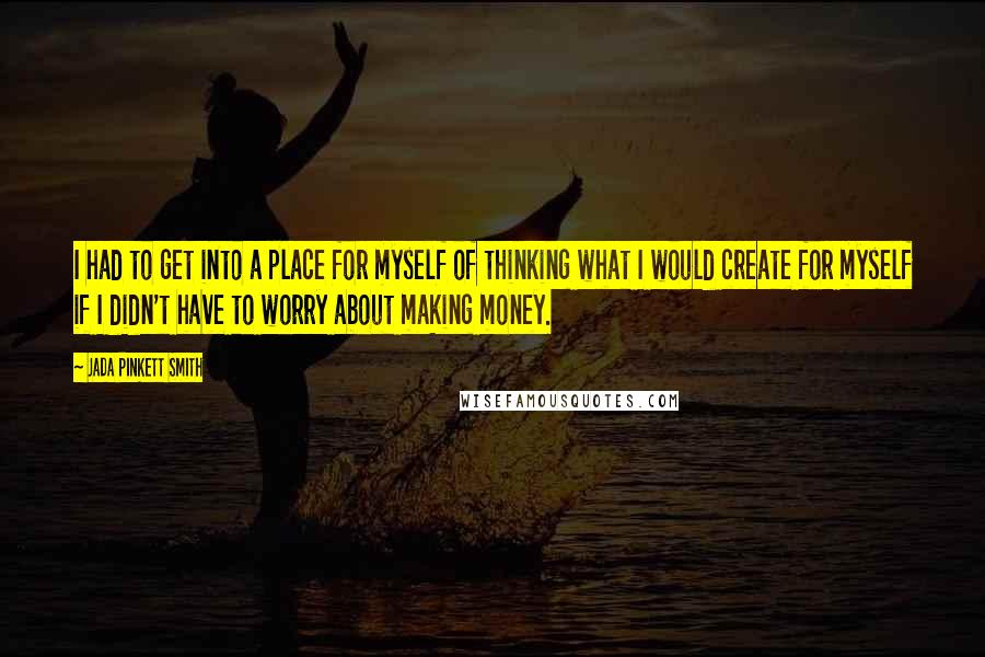 Jada Pinkett Smith Quotes: I had to get into a place for myself of thinking what I would create for myself if I didn't have to worry about making money.