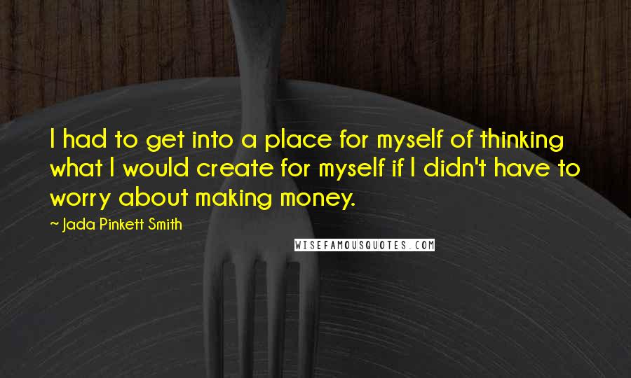 Jada Pinkett Smith Quotes: I had to get into a place for myself of thinking what I would create for myself if I didn't have to worry about making money.