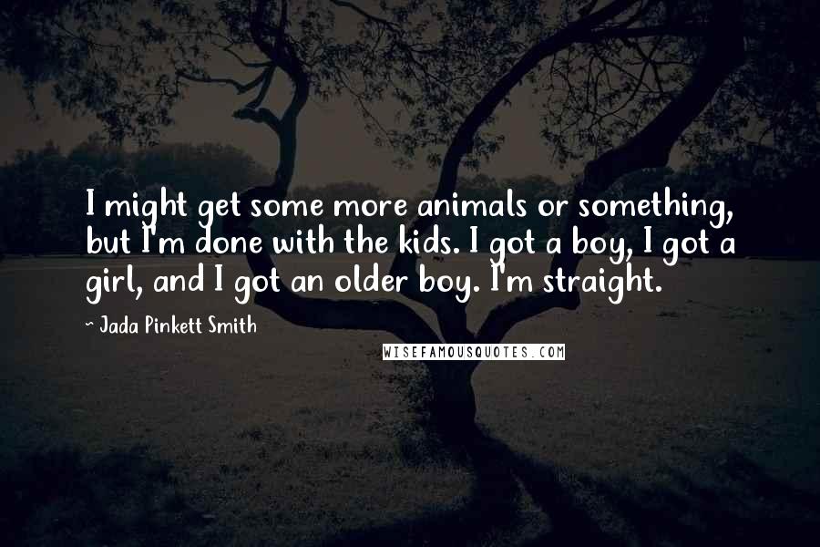 Jada Pinkett Smith Quotes: I might get some more animals or something, but I'm done with the kids. I got a boy, I got a girl, and I got an older boy. I'm straight.