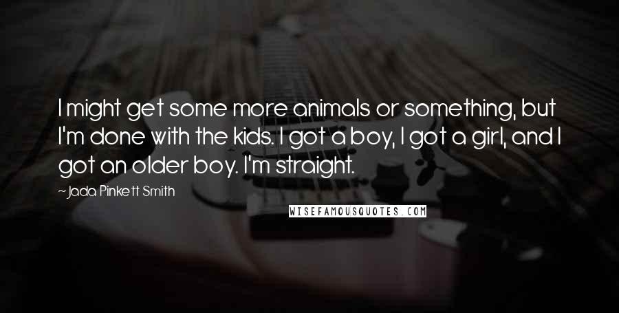 Jada Pinkett Smith Quotes: I might get some more animals or something, but I'm done with the kids. I got a boy, I got a girl, and I got an older boy. I'm straight.