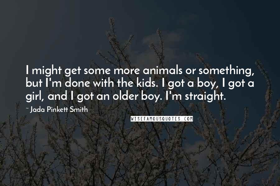Jada Pinkett Smith Quotes: I might get some more animals or something, but I'm done with the kids. I got a boy, I got a girl, and I got an older boy. I'm straight.