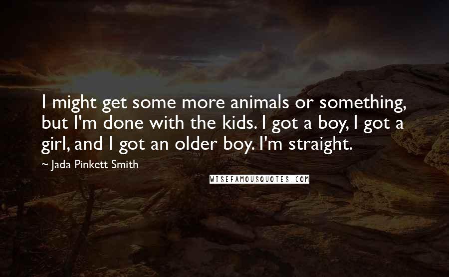 Jada Pinkett Smith Quotes: I might get some more animals or something, but I'm done with the kids. I got a boy, I got a girl, and I got an older boy. I'm straight.