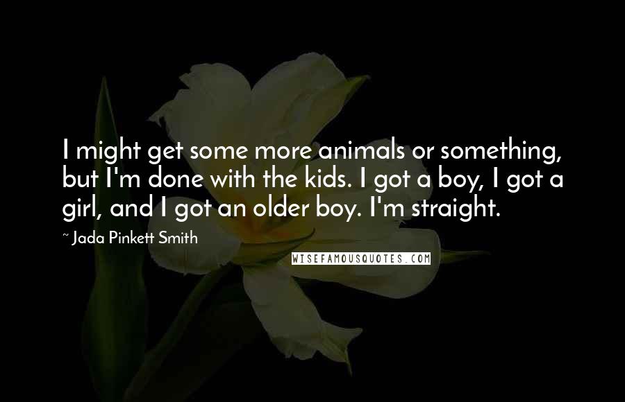 Jada Pinkett Smith Quotes: I might get some more animals or something, but I'm done with the kids. I got a boy, I got a girl, and I got an older boy. I'm straight.