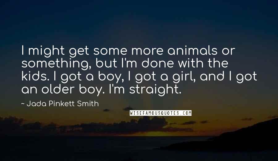 Jada Pinkett Smith Quotes: I might get some more animals or something, but I'm done with the kids. I got a boy, I got a girl, and I got an older boy. I'm straight.