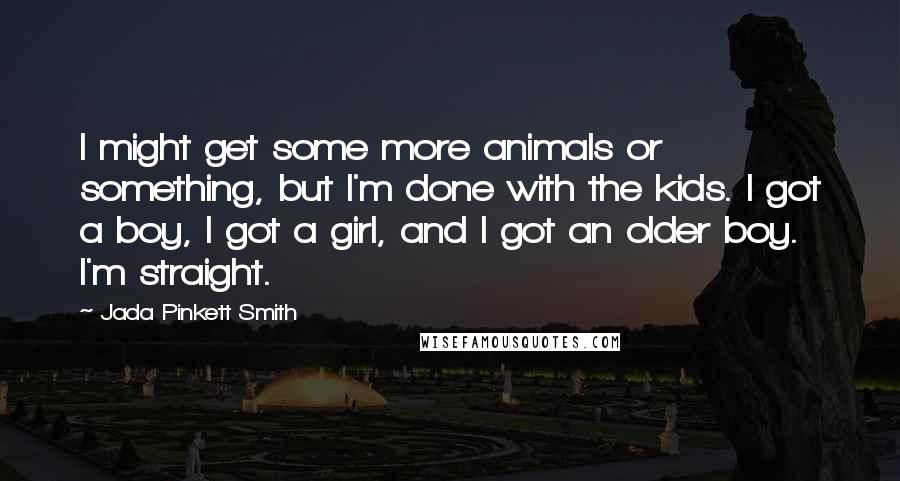 Jada Pinkett Smith Quotes: I might get some more animals or something, but I'm done with the kids. I got a boy, I got a girl, and I got an older boy. I'm straight.
