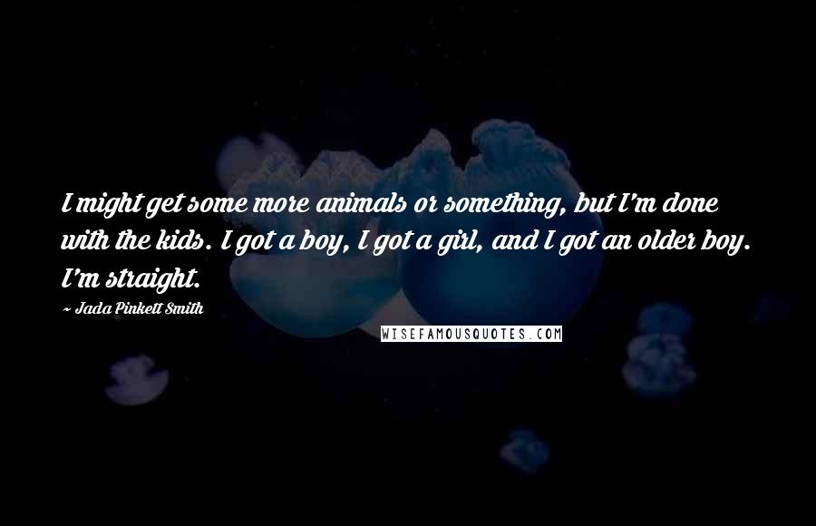 Jada Pinkett Smith Quotes: I might get some more animals or something, but I'm done with the kids. I got a boy, I got a girl, and I got an older boy. I'm straight.