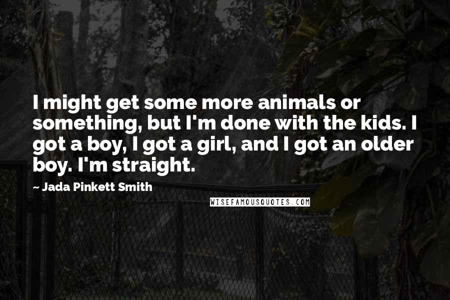 Jada Pinkett Smith Quotes: I might get some more animals or something, but I'm done with the kids. I got a boy, I got a girl, and I got an older boy. I'm straight.