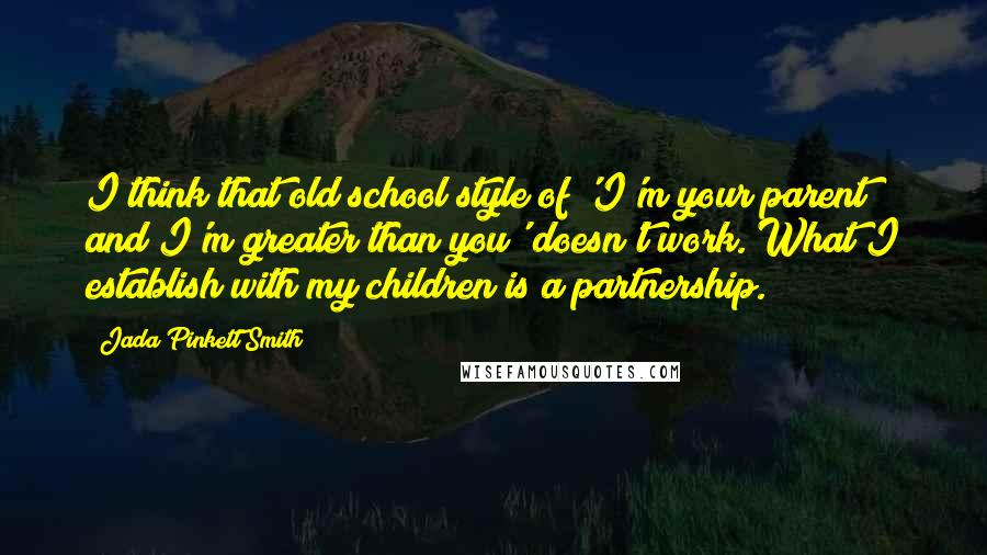 Jada Pinkett Smith Quotes: I think that old school style of 'I'm your parent and I'm greater than you' doesn't work. What I establish with my children is a partnership.