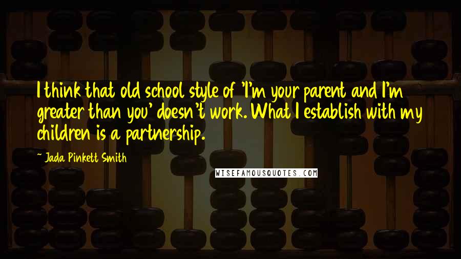 Jada Pinkett Smith Quotes: I think that old school style of 'I'm your parent and I'm greater than you' doesn't work. What I establish with my children is a partnership.