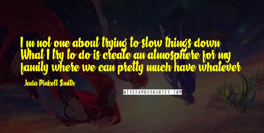 Jada Pinkett Smith Quotes: I'm not one about trying to slow things down. What I try to do is create an atmosphere for my family where we can pretty much have whatever.