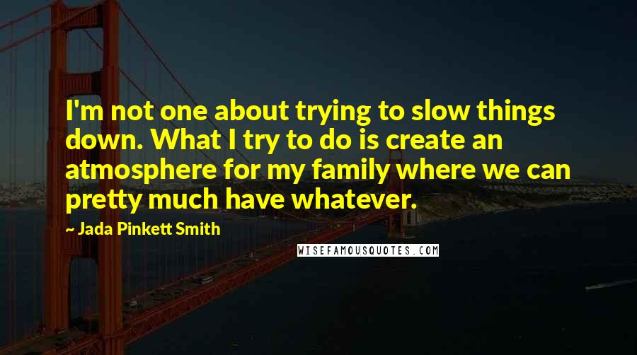 Jada Pinkett Smith Quotes: I'm not one about trying to slow things down. What I try to do is create an atmosphere for my family where we can pretty much have whatever.