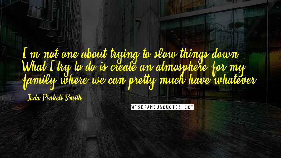 Jada Pinkett Smith Quotes: I'm not one about trying to slow things down. What I try to do is create an atmosphere for my family where we can pretty much have whatever.