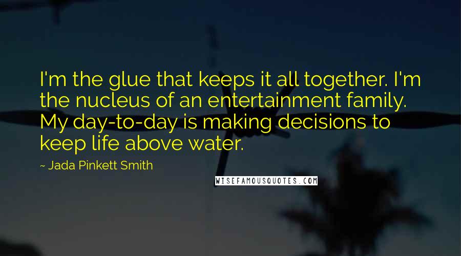 Jada Pinkett Smith Quotes: I'm the glue that keeps it all together. I'm the nucleus of an entertainment family. My day-to-day is making decisions to keep life above water.