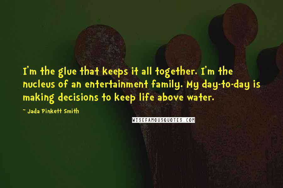 Jada Pinkett Smith Quotes: I'm the glue that keeps it all together. I'm the nucleus of an entertainment family. My day-to-day is making decisions to keep life above water.