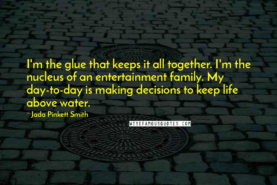 Jada Pinkett Smith Quotes: I'm the glue that keeps it all together. I'm the nucleus of an entertainment family. My day-to-day is making decisions to keep life above water.