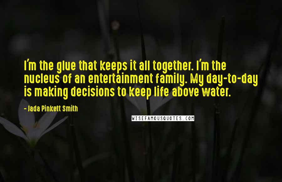 Jada Pinkett Smith Quotes: I'm the glue that keeps it all together. I'm the nucleus of an entertainment family. My day-to-day is making decisions to keep life above water.