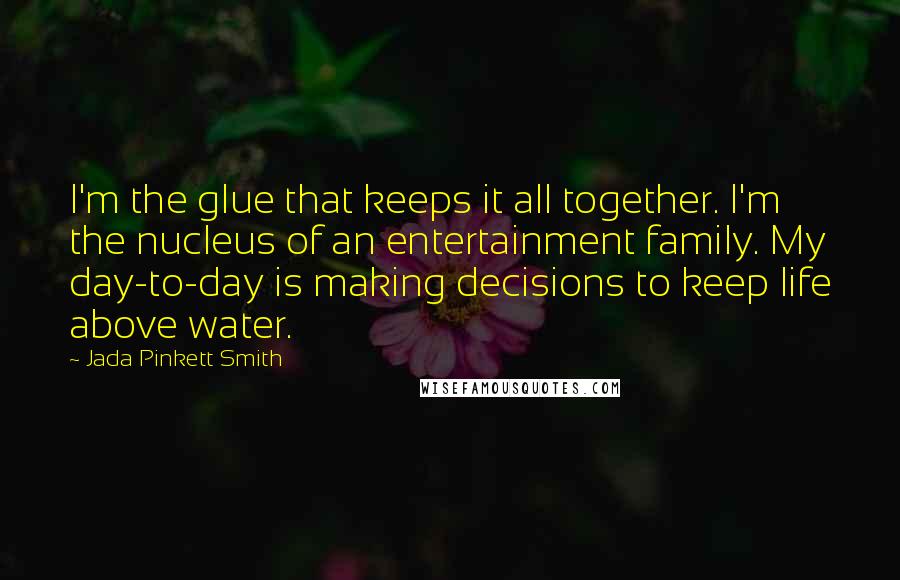 Jada Pinkett Smith Quotes: I'm the glue that keeps it all together. I'm the nucleus of an entertainment family. My day-to-day is making decisions to keep life above water.