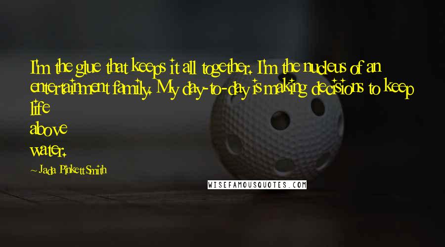 Jada Pinkett Smith Quotes: I'm the glue that keeps it all together. I'm the nucleus of an entertainment family. My day-to-day is making decisions to keep life above water.