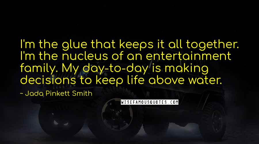 Jada Pinkett Smith Quotes: I'm the glue that keeps it all together. I'm the nucleus of an entertainment family. My day-to-day is making decisions to keep life above water.