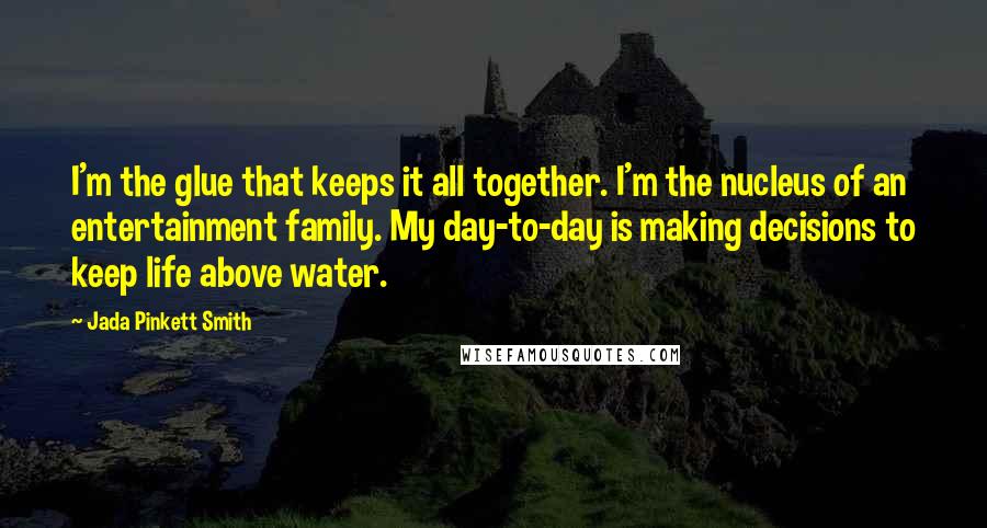 Jada Pinkett Smith Quotes: I'm the glue that keeps it all together. I'm the nucleus of an entertainment family. My day-to-day is making decisions to keep life above water.