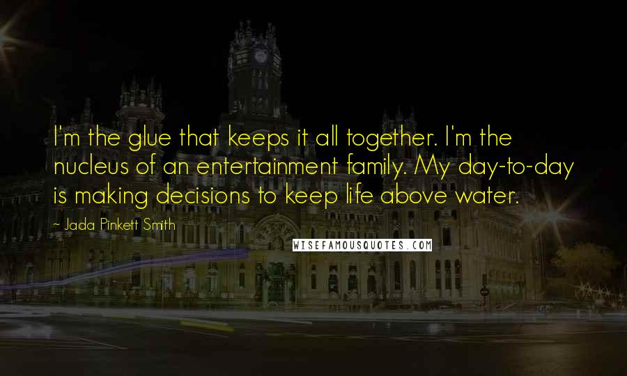 Jada Pinkett Smith Quotes: I'm the glue that keeps it all together. I'm the nucleus of an entertainment family. My day-to-day is making decisions to keep life above water.