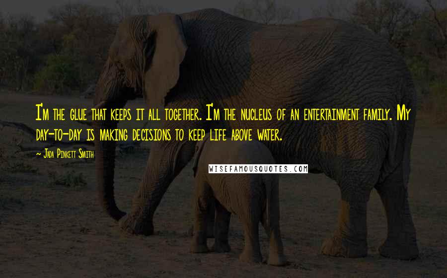 Jada Pinkett Smith Quotes: I'm the glue that keeps it all together. I'm the nucleus of an entertainment family. My day-to-day is making decisions to keep life above water.