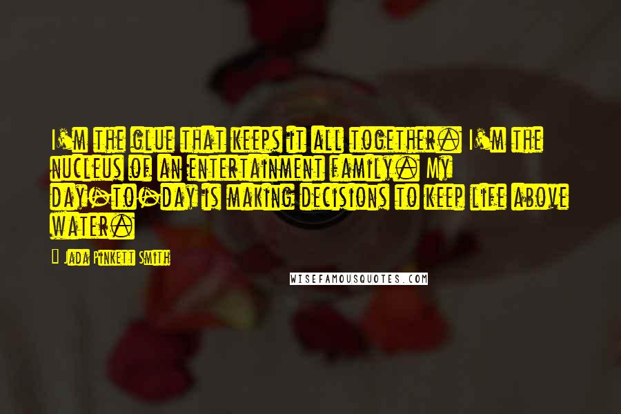 Jada Pinkett Smith Quotes: I'm the glue that keeps it all together. I'm the nucleus of an entertainment family. My day-to-day is making decisions to keep life above water.