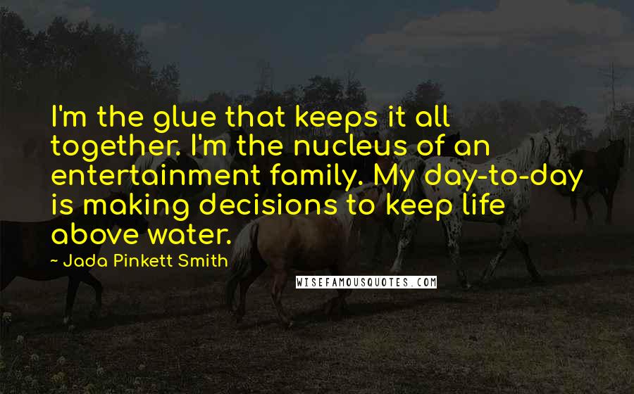 Jada Pinkett Smith Quotes: I'm the glue that keeps it all together. I'm the nucleus of an entertainment family. My day-to-day is making decisions to keep life above water.