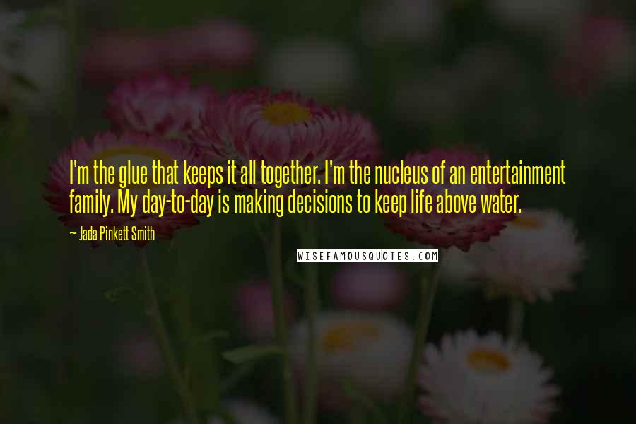 Jada Pinkett Smith Quotes: I'm the glue that keeps it all together. I'm the nucleus of an entertainment family. My day-to-day is making decisions to keep life above water.