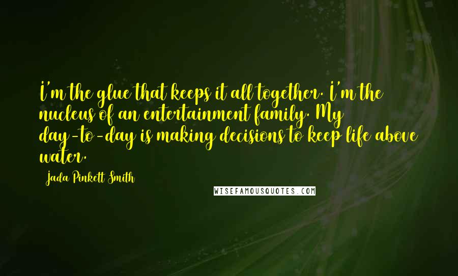 Jada Pinkett Smith Quotes: I'm the glue that keeps it all together. I'm the nucleus of an entertainment family. My day-to-day is making decisions to keep life above water.