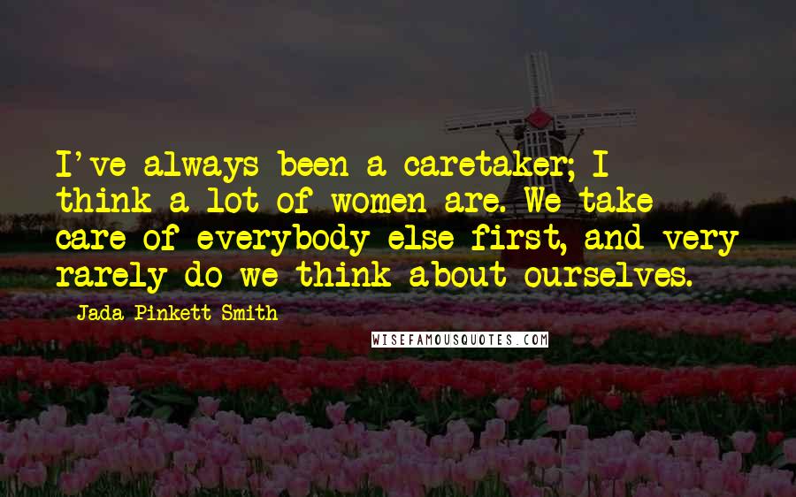 Jada Pinkett Smith Quotes: I've always been a caretaker; I think a lot of women are. We take care of everybody else first, and very rarely do we think about ourselves.