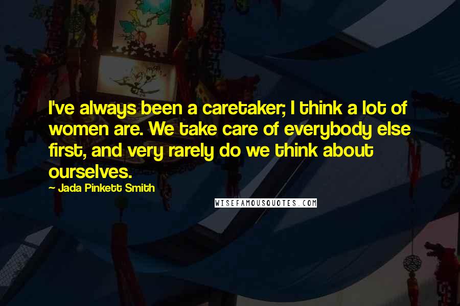 Jada Pinkett Smith Quotes: I've always been a caretaker; I think a lot of women are. We take care of everybody else first, and very rarely do we think about ourselves.