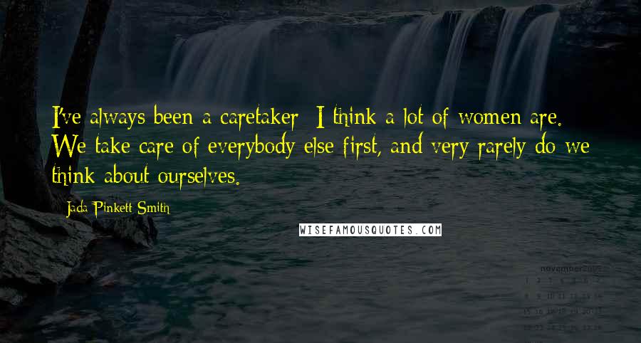 Jada Pinkett Smith Quotes: I've always been a caretaker; I think a lot of women are. We take care of everybody else first, and very rarely do we think about ourselves.