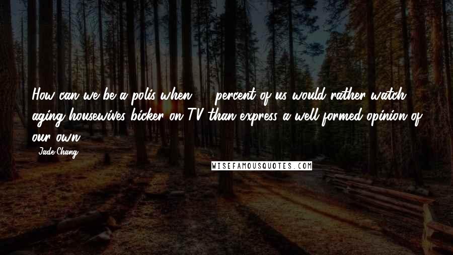 Jade Chang Quotes: How can we be a polis when 95 percent of us would rather watch aging housewives bicker on TV than express a well-formed opinion of our own?