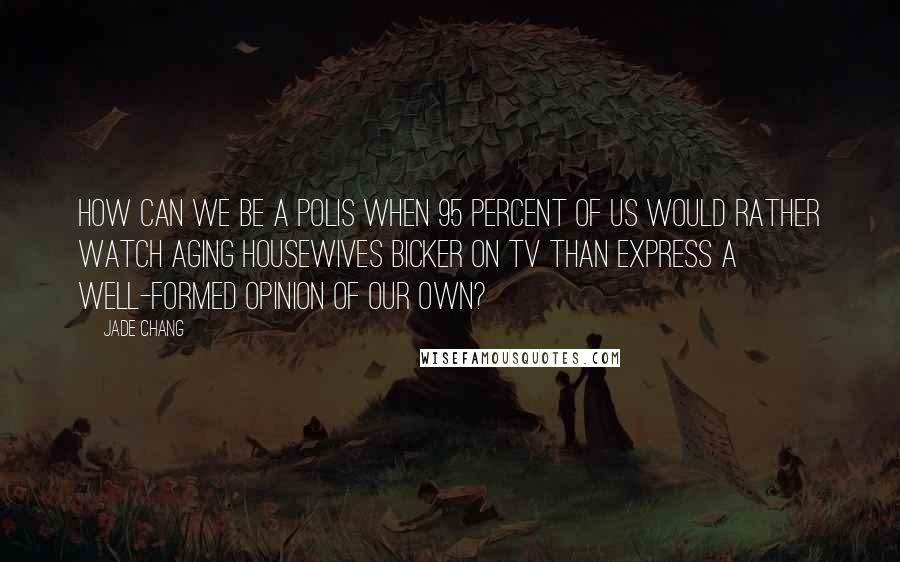 Jade Chang Quotes: How can we be a polis when 95 percent of us would rather watch aging housewives bicker on TV than express a well-formed opinion of our own?