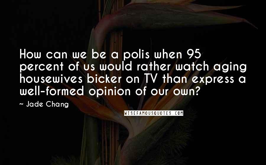 Jade Chang Quotes: How can we be a polis when 95 percent of us would rather watch aging housewives bicker on TV than express a well-formed opinion of our own?