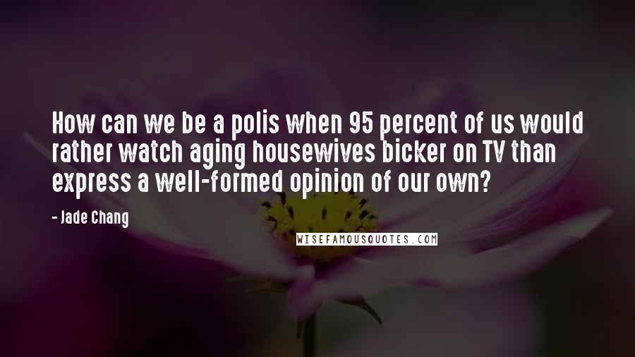 Jade Chang Quotes: How can we be a polis when 95 percent of us would rather watch aging housewives bicker on TV than express a well-formed opinion of our own?