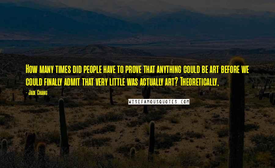 Jade Chang Quotes: How many times did people have to prove that anything could be art before we could finally admit that very little was actually art? Theoretically,