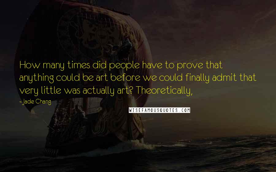 Jade Chang Quotes: How many times did people have to prove that anything could be art before we could finally admit that very little was actually art? Theoretically,