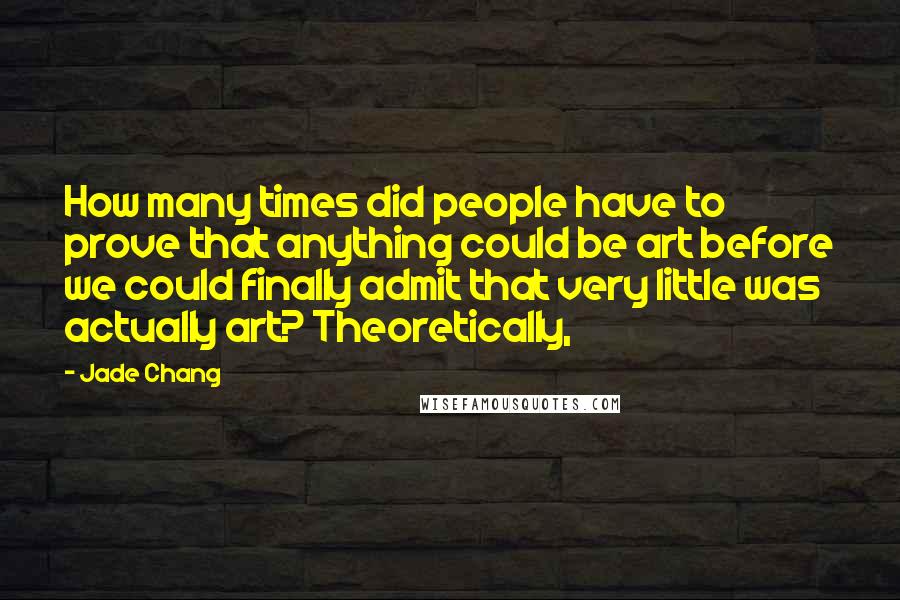 Jade Chang Quotes: How many times did people have to prove that anything could be art before we could finally admit that very little was actually art? Theoretically,