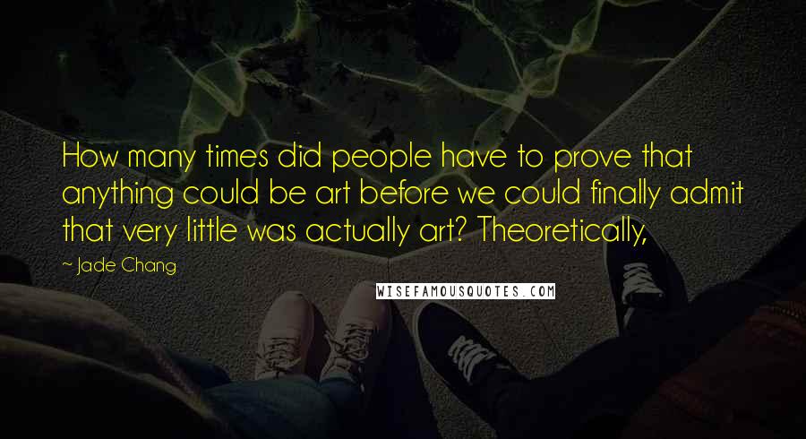 Jade Chang Quotes: How many times did people have to prove that anything could be art before we could finally admit that very little was actually art? Theoretically,