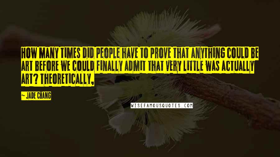 Jade Chang Quotes: How many times did people have to prove that anything could be art before we could finally admit that very little was actually art? Theoretically,