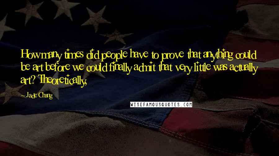 Jade Chang Quotes: How many times did people have to prove that anything could be art before we could finally admit that very little was actually art? Theoretically,